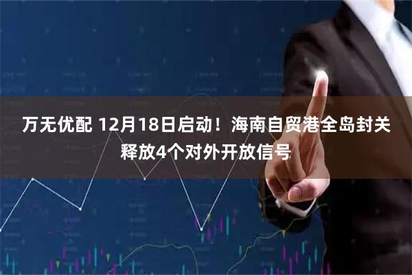 万无优配 12月18日启动！海南自贸港全岛封关释放4个对外开放信号