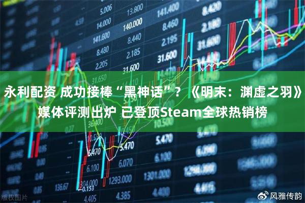 永利配资 成功接棒“黑神话”？《明末：渊虚之羽》媒体评测出炉 已登顶Steam全球热销榜